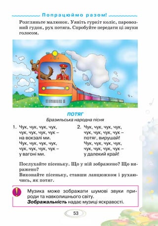 53
Музика може зображати шумові звуки при-­
роди та навколишнього світу.
Зображаль­ність надає музиці яскравості.
Розгляньте малюнок. Уявіть гуркіт коліс, паровоз-
ний гу­док, рух потяга. Спробуйте передати ці звуки
голосом.
Послухайте пісеньку. Що у ній зображено? Що ви-
ражено?
Виконайте пісеньку, ставши ланцюжком і рухаю-
чись, як потяг.
ПОТЯГ
Бразильська народна пісня
1.	 Чук, чук, чук, чук,
чук, чук, чук, чук –
на вокзалі ми.
Чук, чук, чук, чук,
чук, чук, чук, чук –
у вагоні ми.
2.	 Чук, чук, чук, чук,
чук, чук, чук, чук –
потяг, вирушай!
Чук, чук, чук, чук,
чук, чук, чук, чук –
у далекий край!
П о п р а ц ю й м о р а з о м!
 