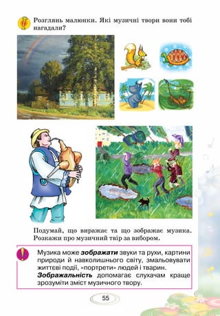 55
Розглянь малюнки. Які музичні твори вони тобі
нагадали?
Подумай, що виражає та що зображає музика.
Розкажи про музичний твір за вибором.
Музика може зображати звуки та рухи, картини
природи й навколишнього світу, змальовувати
життєві події, «портрети» людей і тварин.
Зображальність допомагає слухачам краще
зрозуміти зміст музичного твору.
 