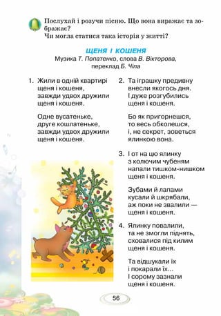 56
Послухай і розучи пісню. Що вона виражає та зо-
бражає?
Чи могла статися така історія у житті?
ЩЕНЯ І КОШЕНЯ
Музика Т. Попатенко, слова В. Вікторова,
переклад Б. Чіпа
1.	 Жили в одній квартирі
щеня і кошеня,
завжди удвох дружили
щеня і кошеня.
Одне вусатеньке,
друге кошлатеньке,
завжди удвох дружили
щеня і кошеня.
2.	 Та іграшку предивну
внесли якогось дня.
І дуже розгубились
щеня і кошеня.
Бо як пригорнешся,
то весь обколешся,
і, не секрет, зоветься
ялинкою вона.
3.	 І от на цю ялинку
з колючим чубеням
напали тишком-нишком
щеня і кошеня.
Зубами й лапами
кусали й шкрябали,
аж поки не звалили —
щеня і кошеня.
4.	 Ялинку повалили,
та не змогли піднять,
сховалися під килим
щеня і кошеня.
Та відшукали їх
і покарали їх…
І сорому зазнали
щеня і кошеня.
 