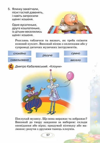 57
5.	 Ялинку заквітчали,
пісні гостей дзвенять,
і навіть запросили
щеня і кошеня.
Одне вусатеньке,
друге кошлатеньке,
із дітьми веселились
щеня і кошеня.
Розглянь таблички та визнач, як треба співати
кожний куплет. Виконай пісню з оплесками або у
супроводі дитячих музичних інструментів.
Дмитро Кабалевський. «Клоуни»
Послухай музику. Що вона виражає та зображає?
Виконай до твору завдання за вибором: склади
оповідання або вірш; придумай пісеньку або ма-
люнок; розучи з друзями танець клоунів.
спокійно
схвильовано
рішуче
сумно
весело
 
