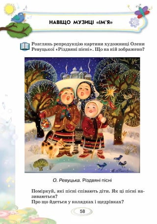 58
Розглянь репродукцію картини художниці Олени
Ревуцької «Різдвяні пісні». Що на ній зображено?
О. Ревуцька. Різдвяні пісні
Поміркуй, які пісні співають діти. Як ці пісні на-
зиваються?
Про що йдеться у колядках і щедрівках?
НАВІЩО МУЗИЦІ «ІМ’Я»
 