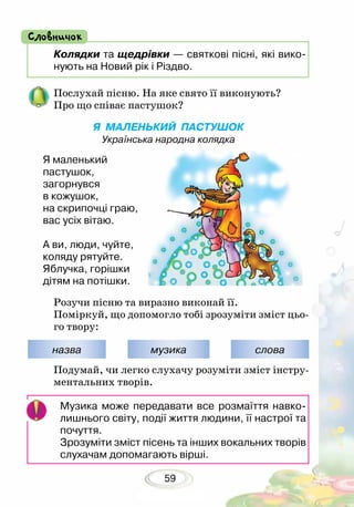 59
Музика може передавати все розмаїття навко-
лишнього світу, події життя людини, її настрої та
почуття.
Зрозуміти зміст пісень та інших вокальних творів
слухачам допомагають вірші.
назва музика слова
Подумай, чи легко слухачу розуміти зміст інстру-
ментальних творів.
Розучи пісню та виразно виконай її.
Поміркуй, що допомогло тобі зрозуміти зміст цьо-
го твору:
Послухай пісню. На яке свято її виконують?
Про що співає пастушок?
Я МАЛЕНЬКИЙ ПАСТУШОК
Українська народна колядка
Я маленький
пастушок,
загорнувся
в кожушок,
на скрипочці граю,
вас усіх вітаю.
А ви, люди, чуйте,
коляду рятуйте.
Яблучка, горішки
дітям на потішки.
Колядки та щедрівки — святкові пісні, які вико-
нують на Новий рік і Різдво.
Словничок
 