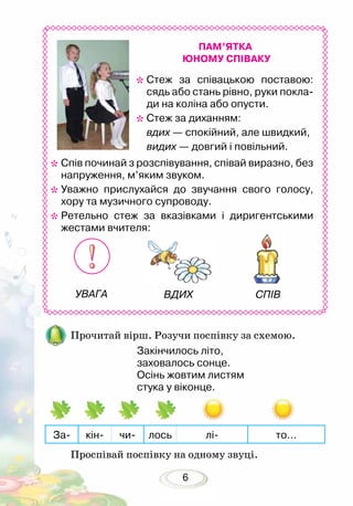 6
*	Cтеж за співацькою поставою:
сядь або стань рівно, руки покла-
ди на коліна або опусти.
*	Стеж за диханням:
	 вдих — спокійний, але швидкий,
	 видих — довгий і повільний.
*	Cпів починай з розспівування, співай виразно, без
напруження, м’яким звуком.
*	Уважно прислухайся до звучання свого голосу,
хору та музичного супроводу.
*	Ретельно стеж за вказівками і диригентськими
жестами вчителя:
ПАМ’ЯТКА
ЮНОМУ СПІВАКУ
Прочитай вірш. Розучи поспівку за схемою.
Проспівай поспівку на одному звуці.
Закінчилось літо,
заховалось сонце.
Осінь жовтим листям
стука у віконце.
За- кін- чи- лось лі- то…
УВАГА ВДИХ СПІВ
 