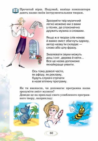 60
Прочитай вірш. Подумай, навіщо композитори
дають назви своїм інструментальним творам.
Зрозуміти твір музичний
легко можемо ми з вами
у піснях, де споконвічно
дружить музика з словами.
Якщо ж в творах слів немає
й важко зміст збагнуть одразу,
автор назву їм складає —
слово або цілу фразу.
Змалювати звуки можуть
дощ і сніг, дерева й квіти...
Все це назва допоможе
якнайкраще уявити.
Ось тому доволі часто,
як афішу, як рекламу,
будуть слухачі стрічати
в назві втілену програму.
Як ти вважаєш, чи допомагає програмна назва
зрозуміти зміст музики?
Доведи це на прикладі свого улюбленого програм-
ного твору, наприклад:
 