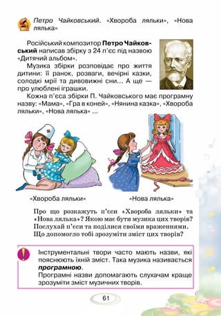 61
Петро Чайковський. «Хвороба ляльки», «Нова
лялька»
Російський композитор Петро Чайков-
ський написав збірку з 24 п’єс під назвою
«Дитячий альбом».
Музика збірки розповідає про життя
дитини: її ранок, розваги, вечірні казки,
солодкі мрії та дивовижні сни... А ще —
про улюблені іграшки. 	
Кожна п’єса збірки П. Чайковського має програмну
назву: «Мама», «Гра в коней», «Нянина казка», «Хвороба
ляльки», «Нова лялька» ...
Про що розкажуть п’єси «Хвороба ляльки» та
«Нова лялька»? Якою має бути музика цих творів?
Послухай п’єси та поділися своїми враженнями.
Що допомогло тобі зрозуміти зміст цих творів?
Інструментальні твори часто мають назви, які
пояснюють їхній зміст. Така музика називається
програмною.
Програмні назви допомагають слухачам краще
зрозуміти зміст музичних творів.
«Хвороба ляльки» «Нова лялька»
 