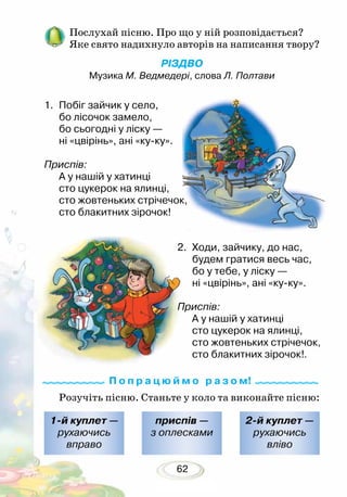 62
Послухай пісню. Про що у ній розповідається?
Яке свято надихнуло авторів на написання твору?
РІЗДВО
Музика М. Ведмедері, слова Л. Полтави
Розучіть пісню. Станьте у коло та виконайте пісню:
1-й куплет —
рухаючись
вправо
2-й куплет —
рухаючись
вліво
приспів —
з оплесками
1.	 Побіг зайчик у село,
бо лісочок замело,
бо сьогодні у ліску —
ні «цвірінь», ані «ку-ку».
Приспів:
А у нашій у хатинці
сто цукерок на ялинці,
сто жовтеньких стрічечок,
сто блакитних зірочок!
2.	 Ходи, зайчику, до нас,
будем гратися весь час,
бо у тебе, у ліску —
ні «цвірінь», ані «ку-ку».
Приспів:
А у нашій у хатинці
сто цукерок на ялинці,
сто жовтеньких стрічечок,
сто блакитних зірочок!.
П о п р а ц ю й м о р а з о м!
 