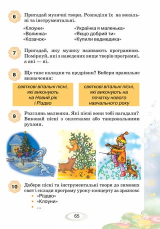 65
Пригадай музичні твори. Розподіли їх на вокаль-
ні та інст­рументальні.
«Клоуни»			 «Українка я маленька»
«Волинка» 			 «Якщо добрий ти»
«Козачок»	 		 «Купили ведмедика»
Пригадай, яку музику називають програмною.
Поміркуй, які з наведених вище творів про­грамні,
а які — ні.
Що таке колядки та щедрівки? Вибери правильне
визначення:
Розглянь малюнки. Які пісні вони тобі нагадали?
Виконай пісні з оплесками або танцювальними
рухами.
Добери пісні та інструментальні твори до зимових
свят і склади програму уроку-концерту за зразком:
•	«Різдво»
•	«Клоуни»
• ...
6
7
8
9
10
святкові вітальні пісні,
які виконують
на Новий рік
і Різдво
святкові вітальні пісні,
які виконують на
початку нового
навчального року
 