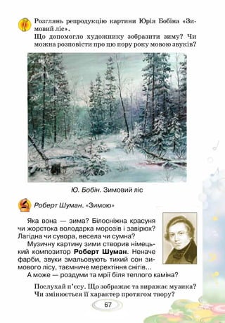 67
Розглянь репродукцію картини Юрія Бобіна «Зи­
мовий ліс».
Що допомогло художнику зобразити зиму? Чи
можна розповісти про цю пору року мовою звуків?
Ю. Бобін. Зимовий ліс
Роберт Шуман. «Зимою»
Яка вона — зима? Білосніжна красуня
чи жорстока володарка морозів і завірюх?
Лагідна чи сувора, весела чи сумна?
Музичну картину зими створив німець-
кий композитор Роберт Шуман. Неначе
фарби, звуки змальовують тихий сон зи-
мового лісу, таємниче мерехтіння снігів...
А може — роздуми та мрії біля теплого ка­міна?	
Послухай п’єсу. Що зображає та виражає музика?
Чи змінюється її характер протягом твору?
 