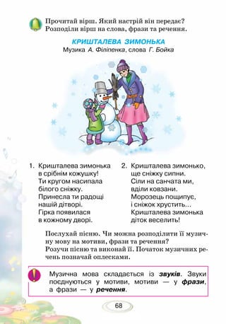 68
Прочитай вірш. Який настрій він передає?
Розподіли вірш на слова, фрази та речення.
КРИШТАЛЕВА ЗИМОНЬКА
Музика А. Філіпенка, слова Г. Бойка
Послухай пісню. Чи можна розподілити її музич-
ну мову на мотиви, фрази та речення?
Розучи пісню та виконай її. Початок музичних ре-
чень позначай оплесками.
1.	 Кришталева зимонька
в срібнім кожушку!
Ти кругом насипала
білого сніжку.
Принесла ти радощі
нашій дітворі.
Гірка появилася
в кожному дворі.
2.	 Кришталева зимонько,
ще сніжку сипни.
Сіли на санчата ми,
вділи ковзани.
Морозець пощипує,
і сніжок хрустить...
Кришталева зимонька
діток веселить!
Музична мова складається із звуків. Звуки
поєднуються у мотиви, мотиви — у фрази,
а фрази — у речення.
 