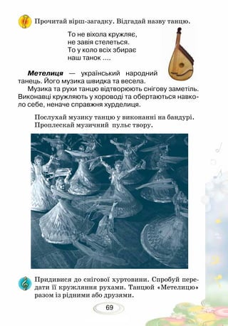 69
Прочитай вірш-загадку. Відгадай назву танцю.
То не віхола кружляє,
не завія стелеться.
То у коло всіх збирає
наш танок ….
Метелиця — український народний
танець. Його музика швидка та весела.
Музика та рухи танцю відтворюють снігову заметіль.
Виконавці кружляють у хороводі та обертаються навко-
ло себе, неначе справжня хурделиця.
Послухай музику танцю у виконанні на бандурі.
Проплескай музичний пульс твору.
Придивися до снігової хуртовини. Спробуй пере-
дати її кружляння рухами. Танцюй «Метелицю»
разом із рідними або друзями.
 