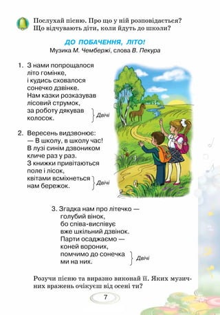 7
ДО ПОБАЧЕННЯ, ЛІТО!
Музика М. Чембержі, слова В. Пекура
1.	 З нами попрощалося
літо гомінке,
і кудись сховалося
сонечко дзвінке.
Нам казки розказував
лісовий струмок,
за роботу дякував
колосок.				
2.	 Вересень видзвонює:
— В школу, в школу час!
В лузі синім дзвоником
кличе раз у раз.
З книжки привітаються
поле і лісок,
квітами всміхнеться
нам бережок.				
			 3. Згадка нам про літечко —
голубий вінок,
бо співа-виспівує
вже шкільний дзвінок.
Парти осаджаємо —
коней вороних,
помчимо до сонечка
ми на них.
Послухай пісню. Про що у ній розповідається?
Що відчувають діти, коли йдуть до школи?
Розучи пісню та виразно виконай її. Яких музич-
них вражень очікуєш від осені ти?
Двічі
Двічі
Двічі
 