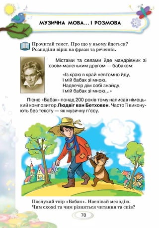 70
МУЗИЧНА МОВА… І РОЗМОВА
Прочитай текст. Про що у ньому йдеться?
Розподіли вірш на фрази та речення.
Містами та селами йде мандрівник зі
своїм маленьким другом — бабаком:
«Із краю в край невтомно йду,
і мій бабак зі мною.
Надвечір дім собі знайду,
і мій бабак зі мною...»
Пісню «Бабак» понад 200 років тому написав німець-
кий композитор Людвіг ван Бетховен. Часто її викону-
ють без тексту — як музичну п’єсу.	
Послухай твір «Бабак». Наспівай мелодію.
Чим схожі та чим різняться читання та спів?
 
