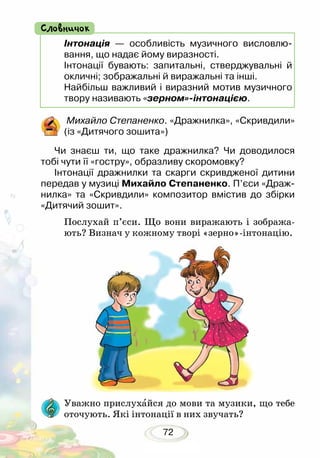 72
Інтонація — особливість музичного висловлю-
вання, що надає йому виразності.
Інтонації бувають: запитальні, стверджувальні й
окличні; зображальні й виражальні та інші.
Найбільш важливий і виразний мотив музичного
твору називають «зерном»-інтонацією.
Словничок
Михайло Степаненко. «Дражнилка», «Скривдили»
(із «Дитячого зошита»)
Чи знаєш ти, що таке дражнилка? Чи доводилося
тобі чути її «гостру», образливу скоромовку?
Інтонації дражнилки та скарги скривдженої дитини
передав у музиці Михайло Степаненко. П’єси «Драж-
нилка» та «Скривдили» композитор вмістив до збірки
«Дитячий зошит».
Послухай п’єси. Що вони виражають і зобража-
ють? Визнач у кожному творі «зерно»-інтонацію.
	
Уважно прислухайся до мови та музики, що тебе
ото­чують. Які інтонації в них звучать?
 