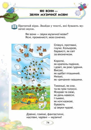 74
ЯКІ ВОНИ —
ЗВУКИ МУЗИЧНОЇ МОВИ?
Прочитай вірш. Знайди у тексті, які бувають му-
зичні звуки.
Співучі, протяжні,
гнучкі. Кольорові,
барвисті, як світ
за віконечком.
Короткі,
як крапель падіння,
і довгі, як рою гудіння.
Високі,
як щебет пташиний.
Низькі,
як «ричання» машини.
Тихенькі, як сни,
та як грім голосні.
Яскраві та свіжі,
як день навесні.
І тьмяні,
як ночі казкові,
бувають
ці звуки чудові.
Які вони — звуки музичної мови?
Ясні, променисті, мов сонечко.
Дзвінкі, гомінкі, фантастичні,
наспівні, чарівні — музичні!
 