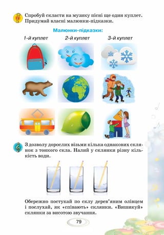 79
Спробуй скласти на музику пісні ще один куплет.
Придумай власні малюнки-підказки.
Малюнки-підказки:
1-й куплет 2-й куплет 3-й куплет
З дозволу дорослих візьми кілька однакових скля-
нок з тонкого скла. Налий у склянки різну кіль-
кість води.
Обережно постукай по склу дерев’яним олівцем
і по­слухай, як «співають» склянки. «Вишикуй»
склянки за висотою звучання.
 
