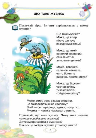 8
ЩО ТАКЕ МУЗИКА
Послухай вірш. Із чим порівнюється у ньому
музика?
Пригадай, що таке музика. Чому вона названа
часткою людського життя?
Де ти зустрічаєшся з музикою?
Яке місце посідає музика у твоєму житті?
Може, живе вона в серці людини,
не замовкаючи ні на хвилину?
В ній — світ природи, думки, почуття...
Музика — частка людського життя.
Що таке музика?
Може, це вітер
ніжно шепоче
зажуреним вітам?
Може, це гомін
веселий весняний,
спів заметілі
зимовими днями?
Може, дзвенять
калинові намиста
чи то бринить
височінь промениста?
Може, це бджоли
увечері влітку
тихо співають,
гойдаючи квітку?
 