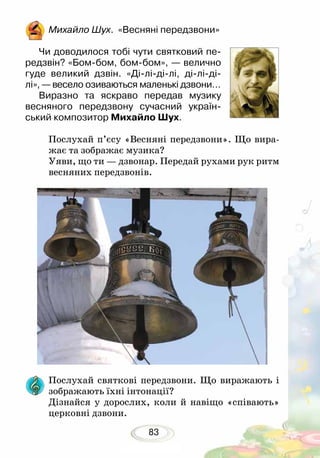 83
Михайло Шух. «Весняні передзвони»
Чи доводилося тобі чути святковий пе-
редзвін? «Бом-бом, бом-бом», — велично
гуде великий дзвін. «Ді-лі-ді-лі, ді-лі-ді-
лі», — весело озиваються маленькі дзвони…
Виразно та яскраво передав музику
весняного передзвону сучасний україн-
ський композитор Михайло Шух.	
Послухай п’єсу «Весняні передзвони». Що вира-
жає та зображає музика?
Уяви, що ти — дзвонар. Передай рухами рук ритм
весняних передзвонів.
Послухай святкові передзвони. Що виражають і
зображають їхні інтонації?
Дізнайся у дорослих, коли й навіщо «співають»
церковні дзвони.
 