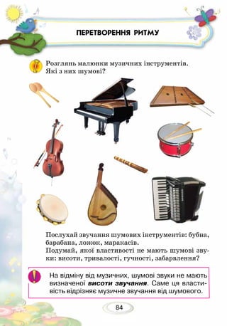 84
ПЕРЕТВОРЕННЯ РИТМУ
Послухай звучання шумових інструментів: бубна,
барабана, ложок, маракасів.
Подумай, якої властивості не мають шумові зву-
ки: висоти, тривалості, гучності, забарвлення?
Розглянь малюнки музичних інструментів.
Які з них шумові?
На відміну від музичних, шумові звуки не мають
визначеної висоти звучання. Саме ця власти-
вість відрізняє музичне звучання від шумового.
 
