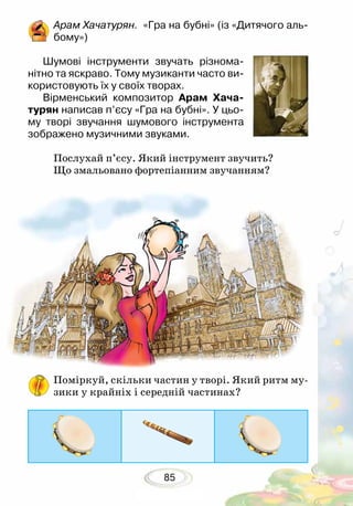 85
Поміркуй, скільки частин у творі. Який ритм му-
зики у крайніх і середній частинах?
Арам Хачатурян. «Гра на бубні» (із «Дитячого аль-
бому»)
Шумові інструменти звучать різнома-
нітно та яскраво. Тому музиканти часто ви-
користовують їх у своїх творах.
Вірменський композитор Арам Хача-
турян написав п’єсу «Гра на бубні». У цьо-
му творі звучання шумового інструмента
зображено музичними звуками. 	
Послухай п’єсу. Який інструмент звучить?
Що змальовано фортепіанним зву­чанням?
 