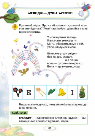 88
МЕЛОДІЯ — ДУША МУЗИКИ
Мелодія — одноголосна музична «думка», най-
важливіший елемент музичної мови.
Словничок
Вислови свою думку, чому мелодію називають ду-
шею музики.
Е І
Прочитай вірш. Про який елемент музичної мови
у ньому йдеться? Розв’яжи ребус і дізнайся назву
цього елемента.
У мові музики завжди
її впізнати зможеш ти.
Митці вбачають саме в ній,
утілення думок і мрій.
Їй не живеться ані дня
без танцю, маршу,
			 а в піснях
вона — супутниця вірша...
Вона — це музики душа.
 