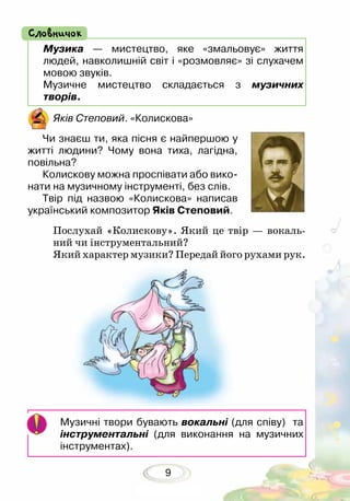 9
Послухай «Колискову». Який це твір — вокаль-
ний чи інструментальний?
Який характер музики? Передай його рухами рук.
Яків Степовий. «Колискова»
Чи знаєш ти, яка пісня є найпершою у
житті людини? Чому вона тиха, лагідна,
повільна?
Колискову можна проспівати або вико-
нати на музичному інструменті, без слів.
Твір під назвою «Колискова» написав
український композитор Яків Степовий.
Музика — мистецтво, яке «змальовує» життя
людей, навколишній світ і «розмовляє» зі слухачем
мовою звуків.
Музичне мистецтво складається з музичних
творів.
Словничок
Музичні твори бувають вокальні (для співу) та
інструментальні (для виконання на музичних
інструментах).
 
