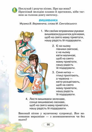 90
Послухай і розучи пісню. Про що вона?
Проспівай мелодію плавно й протяжно, ніби тяг-
неш за голкою довгу ниточку.
ВИШИВАНКА
Музика В. Верменича, слова М. Сингаївського
2.	 Є на ньому
півники святкові,
є на ньому
квіти малинові,
щоб на свято
маму привітати,
нашу радість
їй подарувати.	
3.	 Синя нитка —
птиці прилітають,
а червона —
квіти розцвітають,
щоб на свято
маму привітати,
нашу радість
їй подарувати.
4.	 Листя вишиваєм зеленаве,
сонце вишиваємо ласкаве,
щоб на свято маму привітати,
нашу радість їй подарувати.
Виконай пісню у музичному супроводі. Яке ви-
конання виразніше — з акомпанементом чи без
нього?
1.	 Ми своїми вправними руками
вишиваємрушничокдлямами,
щоб на свято маму привітати,
нашу радість їй подарувати.	
 