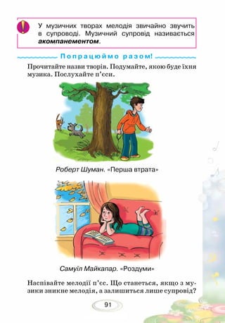 91
У музичних творах мелодія звичайно звучить
в супроводі. Музичний супровід називається
акомпанементом.
Прочитайте назви творів. Подумайте, якою буде їхня
музика. Послухайте п’єси.
Наспівайте мелодії п’єс. Що станеться, якщо з му-
зики зникне мелодія, а залишиться лише супровід?
Роберт Шуман. «Перша втрата»
П о п р а ц ю й м о р а з о м!
Самуїл Майкапар. «Роздуми»
 