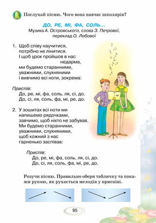 95
Послухай пісню. Чого вона навчає школярів?
ДО, РЕ, МІ, ФА, СОЛЬ...
Музика А. Островського, слова З. Петрової,
переклад О. Лобової
Розучи пісню. Правильно обери табличку та пока-
жи рукою, як рухається мелодія у приспіві.
1.	 Щоб співу научитися,
потрібно не лінитися.
І щоб урок пройшов в нас
				 недарма,
ми будемо старанними,
уважними, слухняними
і вивчимо всі ноти, зокрема:
Приспів:
До, ре, мі, фа, соль, ля, сі, до.
До, сі, ля, соль, фа, мі, ре, до.
2.	 У зошитах всі ноти ми
напишемо рядочками,
завчимо, щоб ніхто не забував.
Ми будемо старанними,
уважними, слухняними,
щоб кожний з нас
гарненько заспівав:
Приспів:
До, ре, мі, фа, соль, ля, сі, до.
До, сі, ля, соль, фа, мі, ре, до.
 