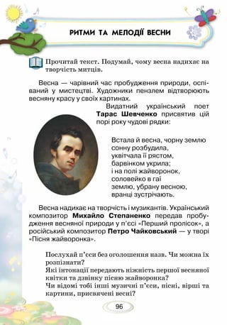 96
Прочитай текст. Подумай, чому весна надихає на
творчість митців.
Весна — чарівний час пробудження природи, оспі-
ваний у мистецтві. Художники пензлем відтворюють
весняну красу у своїх картинах.
Видатний український поет
Тарас Шевченко присвятив цій
порі року чудові рядки:
Встала й весна, чорну землю
сонну розбудила,
уквітчала її рястом,
барвінком укрила;
і на полі жайворонок,
соловейко в гаї
землю, убрану весною,
вранці зустрічають.
Весна надихає на творчість і музикантів. Український
композитор Михайло Степаненко передав пробу-
дження весняної природи у п’єсі «Перший пролісок», а
російський композитор Петро Чайковський — у творі
«Пісня жайворонка».
Послухай п’єси без оголошення назв. Чи можна їх
розпізнати?
Які інтонації передають ніжність першої весняної
квітки та дзвінку пісню жайворонка?
Чи відомі тобі інші музичні п’єси, пісні, вірші та
картини, присвячені весні?
РИТМИ ТА МЕЛОДІЇ ВЕСНИ
 