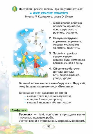 98
Послухай і розучи пісню. Про що у ній ідеться?
А ВЖЕ КРАСНЕ СОНЕЧКО
Музика П. Козицького, слова О. Олеся
1. 	А вже красне сонечко
припекло, припекло,
ясно щире золото
розлило, розлило.
2.	 На вулиці струмені
воркотять, воркотять,
журавлі курликають
та летять, та летять.
3.	 Засиніли проліски
у ліску, у ліску,
швидко буде земленька
вся в вінку, вся в вінку.
4.	 Ой сонечку-батечку,
догоди, догоди,
а ти, земле-матінко,
уроди, уроди!
Виконай пісню з оплесками або рухами. Подумай,
чому інша назва цього твору «Веснянка».
Виконай до пісні завдання на вибір:
• склади текст ще одного куплета;
• придумай танець-хоровод;
• виконай малюнок або аплікацію.
Веснянки — пісні, пов’язані з приходом весни
і початком польових робіт.
Зустріч весни є старовинним народним обрядом.
Словничок
 