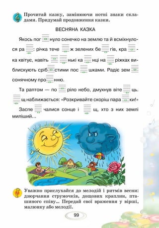 99
Уважно прислухайся до мелодій і ритмів весни:
дзюрчання струмочків, дощових краплин, пта-
шиного співу… Передай свої враження у вірші,
малюнку або мелодії.
Прочитай казку, замінюючи нотні знаки скла­­
дами. Придумай продовження казки.
ВЕСНЯНА КАЗКА
Якось пог нуло сонечко на землю та й всміхнуло-
ся ра : річка тече ж зелених бе гів, кра -
ка квітує, навіть нькі ка нці на ріжках ви­
блискують сріб стими пос шками. Радіє зем
сонячному про нню.
Та раптом — по ріло небо, дмухнув віте ць.
щ наближається: «Розкривайте скоріш пара ки!»
Заспе чалися сонце і щ, хто з них землі
миліший...
 
