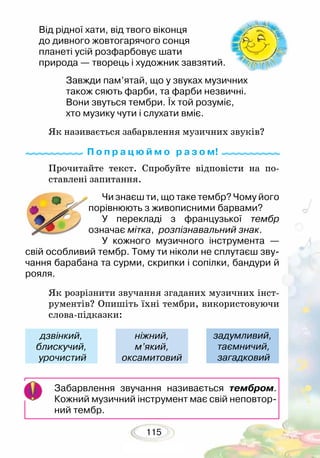 115
Прочитайте текст. Спробуйте відповісти на по-
ставлені запитання.
Чи знаєш ти, що таке тембр? Чому його
порівнюють з живописними барвами?
У перекладі з французької тембр
оз­начає мітка, розпізнавальний знак.
У кожного музичного інструмента —
свій особливий тембр. Тому ти ніколи не сплутаєш зву-
чання барабана та сурми, скрипки і сопілки, бандури й
рояля.
Як розрізнити звучання згаданих музичних інст­
рументів? Опишіть їхні тембри, використовуючи
слова-підказки:
Забарвлення звучання називається тембром.
Кожний музичний інструмент має свій неповтор-
ний тембр.
дзвінкий,
блискучий,
урочистий
ніжний,
м’який,
оксамитовий
задумливий,
таємничий,
загадковий
Від рідної хати, від твого віконця
до дивного жовтогарячого сонця
планеті усій розфарбовує шати
природа — творець і художник завзятий.
Завжди пам’ятай, що у звуках музичних
також сяють фарби, та фарби незвичні.
Вони звуться тембри. Їх той розуміє,
хто музику чути і слухати вміє.
Як називається забарвлення музичних звуків?
П о п р а ц ю й м о р а з о м!
 