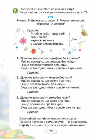 78
Послухай пісню. Чого навчає цей твір?
Розучи пісню за малюнками-підказками на с. 79.
ГРА
Музика В. Шаїнського, слова Р. Рождественського,
переклад О. Лобової
		 Приспів:
Я тобі, я тобі, я кажу тобі:
перш за все 			
научись, научись 				
у словах вимовляти все. 	
1.	Що воно за слово — портфель без «фель»?
Майже все одно, що ведмідь без «мідь».
І якщо сказати трамвай без «вай»,
буде що завгодно, тільки зовсім не трамвай!
		 Приспів.
2.	Що воно за слово — хмарки без «ки»?
Майже все одно, що земля без «ля».
І якщо сказати лимон без «мон»,
буде що завгодно, тільки зовсім не лимон!
		 Приспів.
3.	Що воно за слово — зима без «ма»?
Майже все одно, що каток без «ток».
І якщо промовити гра без «ра»,
буде що завгодно, тільки зовсім вже не гра!
		 Приспів.
Виконай пісню, чітко вимовляючи слова.
Приспів повторюй двічі, вдруге — із оплесками.
Спробуй визначити у ньому «зерно»-інтонацію.
Двічі
 
