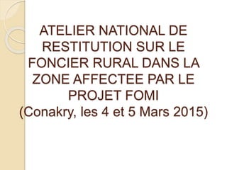 ATELIER NATIONAL DE
RESTITUTION SUR LE
FONCIER RURAL DANS LA
ZONE AFFECTEE PAR LE
PROJET FOMI
(Conakry, les 4 et 5 Mars 2015)
 