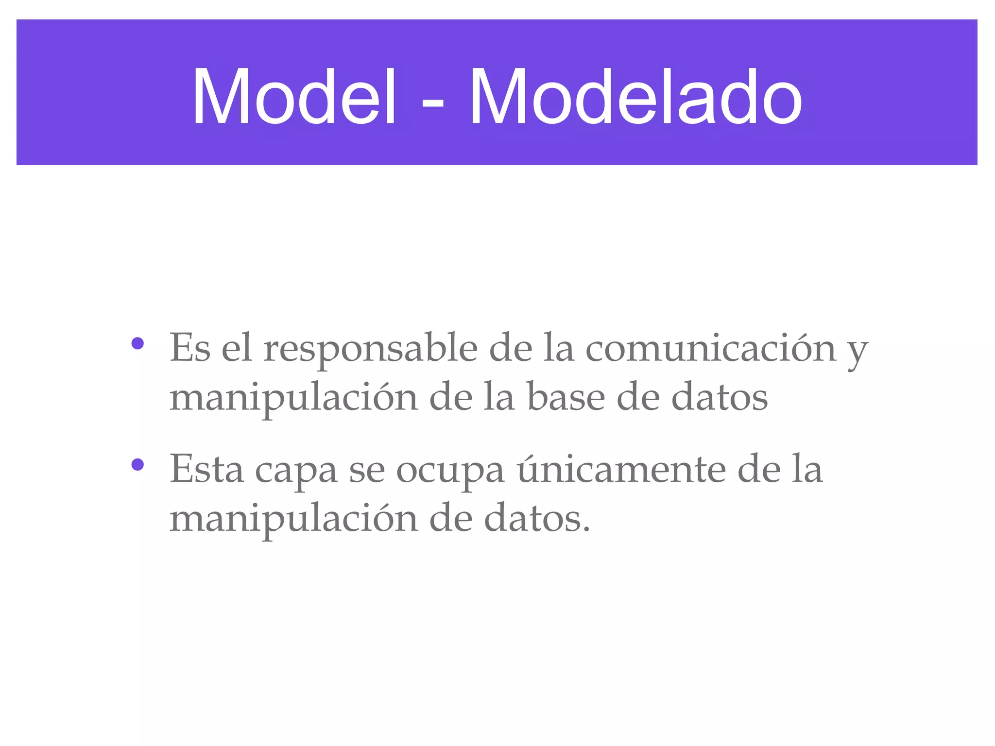 Model - Modelado
• Es el responsable de la comunicación y
manipulación de la base de datos
• Esta capa se ocupa únicamente de la
manipulación de datos.