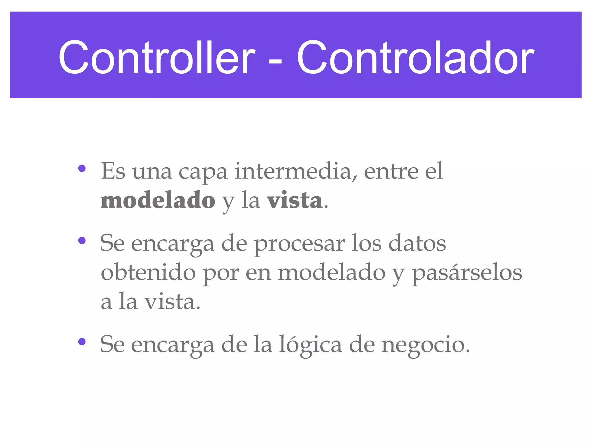 Controller - Controlador
• Es una capa intermedia, entre el
modelado y la vista.
• Se encarga de procesar los datos
obtenido por en modelado y pasárselos
a la vista.
• Se encarga de la lógica de negocio.