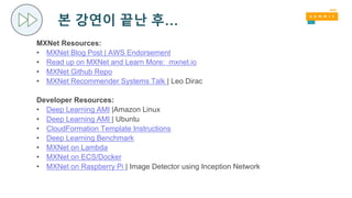 본 강연이 끝난 후…
MXNet Resources:
• MXNet Blog Post | AWS Endorsement
• Read up on MXNet and Learn More: mxnet.io
• MXNet Github Repo
• MXNet Recommender Systems Talk | Leo Dirac
Developer Resources:
• Deep Learning AMI |Amazon Linux
• Deep Learning AMI | Ubuntu
• CloudFormation Template Instructions
• Deep Learning Benchmark
• MXNet on Lambda
• MXNet on ECS/Docker
• MXNet on Raspberry Pi | Image Detector using Inception Network
 