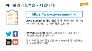 https://www.awssummit.kr
AWS Summit 모바일 앱을 통해 지금 세션 평가에
참여하시면, 행사 후 기념품을 드립니다.
#AWSSummitKR 해시태그로 소셜 미디어에 여러분
의 행사 소감을 올려주세요.
발표 자료 및 녹화 동영상은 AWS Korea 공식 소셜 채널
로 공유될 예정입니다.
여러분의 피드백을 기다립니다!
 