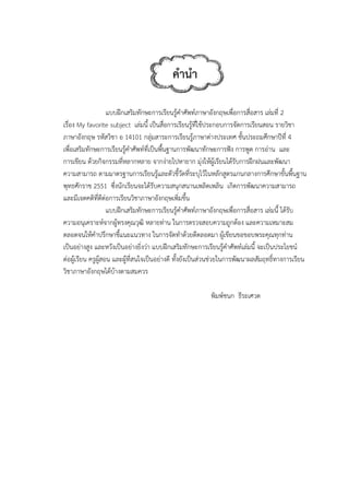 เรื่อง My fav
ภาษาอังกฤษ
เพื่อเสริมทักษ
การเขียน ด้ว
ความสามารถ
พุทธศักราช 2
และมีเจตคติท
ความอนุเครา
ตลอดจนให้คํ
เป็นอย่างสูง
ต่อผู้เรียน ครู
วิชาภาษาอังก
แบบฝึกเ
vorite subjec
ษ รหัสวิชา อ 1
ษะการเรียนรู้ค
ยกิจกรรมที่ห
ถ ตามมาตรฐา
2551 ซึ่งนักเ
ที่ดีต่อการเรีย
แบบฝึกเ
าะห์จากผู้ทรง
คําปรึกษาชี้แน
และหวังเป็นอ
รูผู้สอน และผู้
กฤษได้บ้างตา
เสริมทักษะกา
ct เล่มนี้ เป็น
14101 กลุ่มส
คําศัพท์ที่เป็น
หลากหลาย จา
านการเรียนรู้
เรียนจะได้รับค
ยนวิชาภาษาอั
เสริมทักษะกา
งคุณวุฒิ หลาย
นะแนวทาง ใน
อย่างยิ่งว่า แบ
้ที่สนใจเป็นอย
ามสมควร
คํานํ
ารเรียนรู้คําศัพ
นสื่อการเรียน
สาระการเรียน
พื้นฐานการพั
ากง่ายไปหาย
้และตัวชี้วัดที่
ความสนุกสน
อังกฤษเพิ่มขึ้น
ารเรียนรู้คําศัพ
ยท่าน ในการต
นการจัดทําด้ว
บบฝึกเสริมทัก
ย่างดี ทั้งยังเป็
นํา
พท์ภาษาอังกฤ
รู้ที่ใช้ประกอบ
นรู้ภาษาต่างปร
พัฒนาทักษะก
าก มุ่งให้ผู้เรีย
ระบุไว้ในหลัก
นานเพลิดเพลิน
น
พท์ภาษาอังกฤ
ตรวจสอบควา
ยดีตลอดมา ผ
กษะการเรียนรู
ป็นส่วนช่วยใน
พิมพ
ฤษเพื่อการสื่อ
บการจัดการเรี
ระเทศ ชั้นปร
ารฟัง การพูด
ยนได้รับการฝึ
กสูตรแกนกลา
น เกิดการพัฒ
ฤษเพื่อการสื่อ
ามถูกต้อง แล
ผู้เขียนขอขอบ
รู้คําศัพท์เล่มนี
นการพัฒนาผล
พ์ชนก ธีระเศ
อสาร เล่มที่ 2
รียนสอน ราย
ระถมศึกษาปีที
ด การอ่าน แล
กฝนและพัฒน
างการศึกษาขั้
ฒนาความสาม
อสาร เล่มนี้ ได
ละความเหมาะ
บพระคุณทุกท
นี้ จะเป็นประโ
ลสัมฤทธิ์ทางก
ศวต
ยวิชา
ที่ 4
ละ
นา
ขั้นพื้นฐาน
มารถ
ด้รับ
ะสม
ท่าน
โยชน์
การเรียน
 