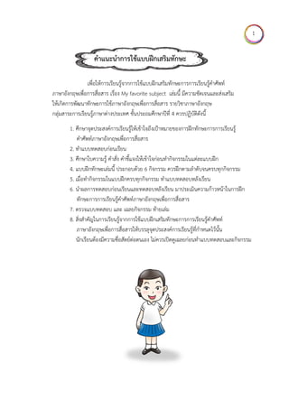 ใ
ภาษาอังกฤษ
ให้เกิดการพัฒ
กลุ่มสาระการ
1. ศึ
ค
2. ทํ
3. ศึ
4. แ
5. เมื
6. นํ
ทั
7. ต
8. สิ่
ภ
นั
คําแ
เพื่อให้กา
ษเพื่อการสื่อสา
ฒนาทักษะกา
รเรียนรู้ภาษา
ศึกษาจุดประส
คําศัพท์ภาษาอ
ทําแบบทดสอบ
ศึกษาใบความร
แบบฝึกทักษะเ
มื่อทํากิจกรรม
นําผลการทดส
ทักษะการการ
รวจแบบทดส
สงสําคัญในการ
ภาษาอังกฤษเ
นักเรียนต้องมีค
แนะนําการใ
ารเรียนรู้จากก
าร เรื่อง My f
รใช้ภาษาอังก
ต่างประเทศ
สงค์การเรียนรู้
อังกฤษเพื่อกา
บก่อนเรียน
รู้ คําสั่ง คําชี้แ
เล่มนี้ ประกอ
มในแบบฝึกคร
อบก่อนเรียน
รเรียนรู้คําศัพท
สอบ และ เฉล
รเรียนรู้จากก
พื่อการสื่อสาร
ความซื่อสัตย์ต
ใช้แบบฝึก
การใช้แบบฝึก
favorite sub
กฤษเพื่อการสื่
ชั้นประถมศึก
รู้ให้เข้าใจถึงเป้
ารสื่อสาร
แจงให้เข้าใจก่
บด้วย 6 กิจก
รบทุกกิจกรรม
และทดสอบห
ท์ภาษาอังกฤษ
ลยกิจกรรม ท้า
ารใช้แบบฝึกเ
รให้บรรลุจุดป
ต่อตนเอง ไม่ค
กเสริมทักษ
กเสริมทักษะก
bject เล่มนี้ มี
สือสาร รายวิช
กษาปีที่ 4 ควร
ป้าหมายของก
อนทํากิจกรร
กรรม ควรฝึกต
ม ทําแบบทดส
หลังเรียน มาป
ษเพื่อการสื่อส
ายเล่ม
เสริมทักษะกา
ประสงค์การเรี
ควรเปิดดูเฉล
ษะ
การการเรียนรู้
มีความชัดเจน
ชาภาษาอังกฤษ
รปฏิบัติดังนี้
การฝึกทักษะก
มในแต่ละแบ
ตามลําดับจนค
สอบหลังเรียน
ประเมินความ
สาร
ารการเรียนรู้ค
รียนรู้ที่กําหนด
ยก่อนทําแบบ
รู้คําศัพท์
นและส่งเสริม
ษ
การการเรียนรู้
บฝึก
ครบทุกกิจกร
น
ก้าวหน้าในกา
คําศัพท์
ดไว้นั้น
บทดสอบและกิ
รู้
รม
ารฝึก
กิจกรรม
1
 