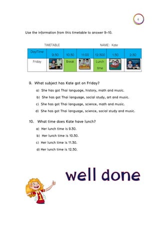 Usse the info
9. What
a) S
b) S
c) Sh
d) Sh
10. Wh
a) H
b) H
c) He
d) He
Day/Time
Friday
ormation f
t subject
he has go
She has go
he has go
he has go
at time d
er lunch t
Her lunch
er lunch t
er lunch t
TIMETABL
e
9:30
from this t
has Kate
ot Thai lan
ot Thai la
ot Thai lan
ot Thai lan
does Kate
time is 9.3
time is 10
time is 11.
ime is 12.
LE
0 10:3
Brea
timetable
e got on
nguage, h
nguage, s
nguage, s
nguage, s
e have lu
30.
0.30.
30.
.30.
0 11:0
ak
to answe
Friday?
history, m
social stud
cience, m
cience, so
unch?
N
00 12:3
Lunc
tim
er 9-10.
ath and m
dy, art an
math and m
ocial study
NAME: Kat
00 1:3
ch
me
music.
nd music.
music.
y and mu
te
30 2
sic.
2:30
6
 