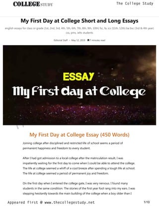 My First Day at College Short and Long Essays
english essays for class or grade (1st, 2nd, 3rd, 4th, 5th, 6th, 7th, 8th, 9th, 10th) fsc, fa, ics (11th, 12th) ba bsc (3rd & 4th year)
css, pms, ielts students
Editorial Staff • May 12, 2019  7 minutes read
My First Day at College Essay (450 Words)
Joining college after disciplined and restricted life of school seems a period of
permanent happiness and freedom to every student.
After I had got admission to a local college after the matriculation result, I was
impatiently waiting for the first day to come when I could be able to attend the college.
The life at college seemed a whiff of a cool breeze after spending a tough life at school.
The life at college seemed a period of permanent joy and freedom.
On the first day when I entered the college gate, I was very nervous. I found many
students in the same condition. The stories of the first year fool rang into my ears. I was
stepping hesitantly towards the main building of the college when a boy older than I
thecollegestudy.net
1/10
The College Study
Appeared first @ www.thecollegestudy.net
https://w
w
w
.thecollegestudy.net/
 