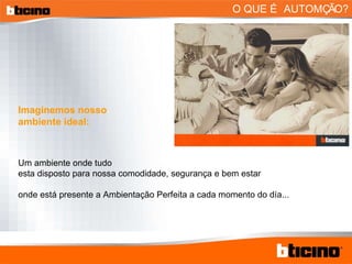 O QUE É AUTOMÇÃO? Imaginemos nosso ambiente ideal: Um ambiente onde tudo esta disposto para nossa comodidade, segurança e bem estar onde está presente a Ambientação Perfeita a cada momento do día... 