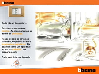 Cada dia ao despertar.... Escutamos uma suave  música.  Ao mesmo tempo se abrem as  persianas. Pouco depois se dirige ao banheiro, o qual está a uma  temperatura agradável.  Da cozinha sente um agradável aroma da  cafeteira  que prepara o café. O día será intenso, bom dia... 
