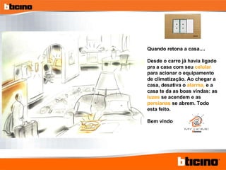 Quando retona a casa.... Desde o carro já havia ligado pra a casa com seu  celular  para acionar o equipamento de climatização. Ao chegar a casa, desativa o  alarma,  e a casa te da as boas vindas: as  luzes  se acendem e as  persianas  se abrem. Todo esta feito. Bem vindo 