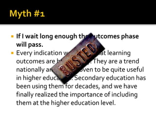    If I wait long enough the outcomes phase
    will pass.
   Every indication we have is that learning
    outcomes are here to stay. They are a trend
    nationally and have proven to be quite useful
    in higher education. Secondary education has
    been using them for decades, and we have
    finally realized the importance of including
    them at the higher education level.
 