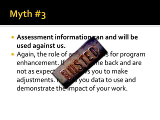    Assessment information can and will be
    used against us.
   Again, the role of assessment is for program
    enhancement. If results come back and are
    not as expected, it allows you to make
    adjustments. It gives you data to use and
    demonstrate the impact of your work.
 