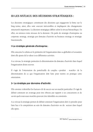 COURS STRATEGIE D’ENTREPRISE 10
ISET Djerba | Salma Bardak El Younsi
III-Les niveaux des décisions stratégiques :
Les décisions stratégiques constituent des décisions qui engageront la firme sur le
long terme, ainsi, elles sont souvent irréversibles et impliquent des changements
structurels importants. La décision stratégique diffère selon le niveau hiérarchique. En
effet, on retrouve trois niveaux de la décision : On parle de stratégie d’entreprise ou
corporate strategy, stratégie par domaine d’activité ou business strategy et stratégie
fonctionnelle.
1-La stratégie générale d’entreprise :
Elle concerne le schéma et le périmètre de l’organisation dans sa globalité et la manière
dont elle ajoute de la valeur à ses différentes activités.
A ce niveau, la stratégie permettra la détermination du domaine d’activité dans lequel
l’organisation désire œuvrer.
Il s’agit de l’orientation du portefeuille de couples «produit - marché» de la
détermination de ce que l’organisation doit faire pour mettre en pratique cette
orientation.
3- La stratégie par domaine d’activité:
Elle consiste à identifier les facteurs clé de succès sur un marché particulier. Il s’agit de
définir comment un avantage peut être obtenu par rapport à ses concurrents et de
savoir quels nouveaux marchés peuvent être identifiés ou construits.
A ce niveau la stratégie permet de définir comment l’organisation doit s’y prendre pour
faire face à la compétition au sein du domaine d’activités ou du secteur dans lequel
elle opère.
 