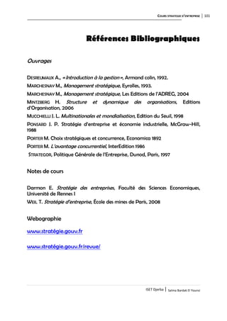 COURS STRATEGIE D’ENTREPRISE 101
ISET Djerba | Salma Bardak El Younsi
Références Bibliographiques
Ouvrages
DESREUMAUX A., «Introduction à la gestion», Armand colin, 1992.
MARCHESNAY M., Management stratégique, Eyrolles, 1993.
MARCHESNAY M., Management stratégique, Les Editions de l’ADREG, 2004
MINTZBERG H. Structure et dynamique des organisations, Editions
d’Organisation, 2006
MUCCHIELLI J. L. Multinationales et mondialisation, Edition du Seuil, 1998
PONSARD J. P. Stratégie d’entreprise et économie industrielle, McGraw-Hill,
1988
PORTER M. Choix stratégiques et concurrence, Economica 1892
PORTER M. L’avantage concurrentiel, InterEdition 1986
STRATEGOR, Politique Générale de l’Entreprise, Dunod, Paris, 1997
Notes de cours
Darmon E. Stratégie des entreprises, Faculté des Sciences Economiques,
Université de Rennes I
WEIL T. Stratégie d’entreprise, École des mines de Paris, 2008
Webographie Stratégies d’prise :
www.stratégie.gouv.fr
www.stratégie.gouv.fr/revue/
 