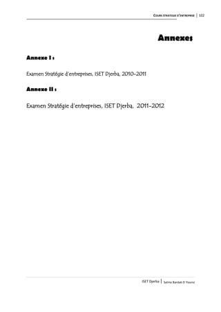 COURS STRATEGIE D’ENTREPRISE 102
ISET Djerba | Salma Bardak El Younsi
Annexes
Annexe I :
Examen Stratégie d’entreprises, ISET Djerba, 2010-2011
Annexe II :
Examen Stratégie d’entreprises, ISET Djerba, 2011-2012
 